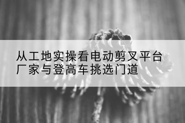 调兵山电动剪叉升降平台厂家-从工地实操看电动剪叉平台厂家与登高车挑选门道