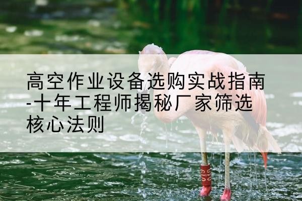 调兵山剪叉式升降机厂家-高空作业设备选购实战指南-十年工程师揭秘厂家筛选核心法则