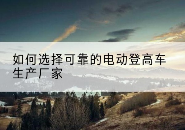 调兵山电动登高车厂家-如何选择可靠的电动登高车生产厂家