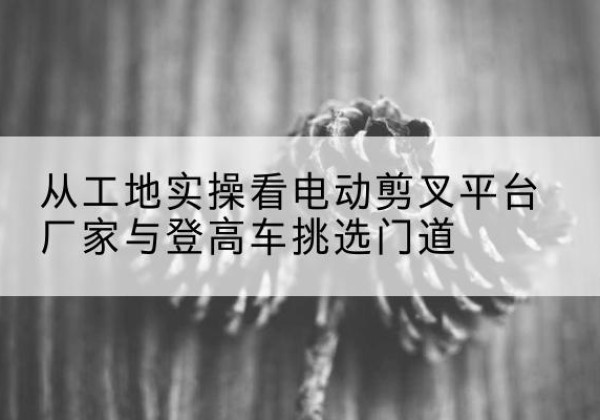 调兵山电动剪叉升降平台厂家-从工地实操看电动剪叉平台厂家与登高车挑选门道