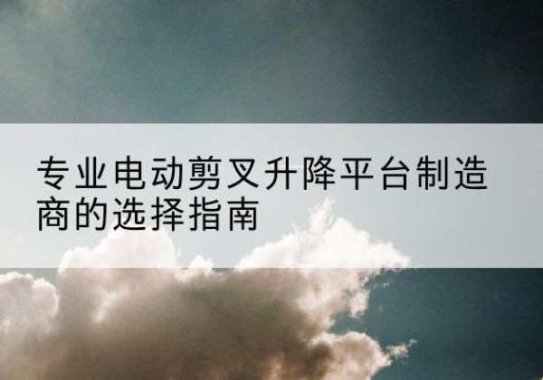 调兵山电动剪叉升降平台厂家-专业电动剪叉升降平台制造商的选择指南